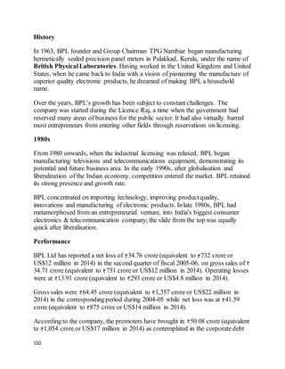 150
History
In 1963, BPL founder and Group Chairman TPG Nambiar began manufacturing
hermetically sealed precision panel meters in Palakkad, Kerala, under the name of
British PhysicalLaboratories. Having worked in the United Kingdom and United
States, when he came back to India with a vision of pioneering the manufacture of
superior quality electronic products, he dreamed of making BPL a household
name.
Over the years, BPL's growth has been subject to constant challenges. The
company was started during the Licence Raj, a time when the government had
reserved many areas of business for the public sector. It had also virtually barred
most entrepreneurs from entering other fields through reservations on licensing.
1980s
From 1980 onwards, when the industrial licensing was relaxed, BPL began
manufacturing televisions and telecommunications equipment, demonstrating its
potential and future business area. In the early 1990s, after globalisation and
liberalization of the Indian economy, competition entered the market. BPL retained
its strong presence and growth rate.
BPL concentrated on importing technology, improving productquality,
innovations and manufacturing of electronic products. Inlate 1980s, BPL had
metamorphosed from an entrepreneurial venture, into India's biggest consumer
electronics & telecommunication company; the slide from the top was equally
quick after liberalisation.
Performance
BPL Ltd has reported a net loss of 34.76 crore (equivalent to 732 crore or
US$12 million in 2014) in the second quarter of fiscal 2005-06, on gross sales of
34.71 crore (equivalent to 731 crore or US$12 million in 2014). Operating losses
were at 13.91 crore (equivalent to 293 crore or US$4.8 million in 2014).
Gross sales were 64.45 crore (equivalent to 1,357 crore or US$22 million in
2014) in the correspondingperiod during 2004-05 while net loss was at 41.59
crore (equivalent to 875 crore or US$14 million in 2014).
According to the company, the promoters have brought in 50.08 crore (equivalent
to 1,054 crore or US$17 million in 2014) as contemplated in the corporate debt
 