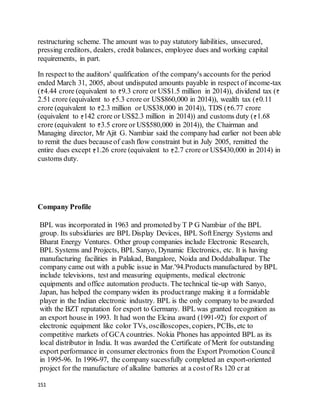 151
restructuring scheme. The amount was to pay statutory liabilities, unsecured,
pressing creditors, dealers, credit balances, employee dues and working capital
requirements, in part.
In respect to the auditors' qualification of the company's accounts for the period
ended March 31, 2005, about undisputed amounts payable in respect of income-tax
( 4.44 crore (equivalent to 9.3 crore or US$1.5 million in 2014)), dividend tax (
2.51 crore (equivalent to 5.3 crore or US$860,000 in 2014)), wealth tax ( 0.11
crore (equivalent to 2.3 million or US$38,000 in 2014)), TDS ( 6.77 crore
(equivalent to 142 crore or US$2.3 million in 2014)) and customs duty ( 1.68
crore (equivalent to 3.5 crore or US$580,000 in 2014)), the Chairman and
Managing director, Mr Ajit G. Nambiar said the company had earlier not been able
to remit the dues becauseof cash flow constraint but in July 2005, remitted the
entire dues except 1.26 crore (equivalent to 2.7 crore or US$430,000 in 2014) in
customs duty.
Company Profile
BPL was incorporated in 1963 and promoted by T P G Nambiar of the BPL
group. Its subsidiaries are BPL Display Devices, BPL SoftEnergy Systems and
Bharat Energy Ventures. Other group companies include Electronic Research,
BPL Systems and Projects, BPL Sanyo, Dynamic Electronics, etc. It is having
manufacturing facilities in Palakad, Bangalore, Noida and Doddaballapur. The
company came out with a public issue in Mar.'94.Products manufactured by BPL
include televisions, test and measuring equipments, medical electronic
equipments and office automation products. The technical tie-up with Sanyo,
Japan, has helped the company widen its productrange making it a formidable
player in the Indian electronic industry. BPL is the only company to be awarded
with the BZT reputation for export to Germany. BPL was granted recognition as
an export house in 1993. It had won the Elcina award (1991-92) for export of
electronic equipment like color TVs, oscilloscopes, copiers, PCBs, etc to
competitive markets of GCA countries. Nokia Phones has appointed BPL as its
local distributor in India. It was awarded the Certificate of Merit for outstanding
export performance in consumer electronics from the Export Promotion Council
in 1995-96. In 1996-97, the company sucessfully completed an export-oriented
project for the manufacture of alkaline batteries at a costof Rs 120 cr at
 