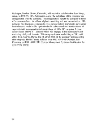 152
Dobaspet, Tumkur district, Karnataka, with technical collaboration from Sanyo,
Japan. In 1998-99, BPL Automation, one of the subsidiary of the company was
amalgamated with the company. The amalgamation benefit the company in terms
of better control over the affairs of plastic moulding and tool room division. BPL
is India's first television company to cross the one million mark (sales in volume).
It continues to retain its No 1 position in the colour television market across all
segments with a compositeretail marketshare of 19%. BPL acquired 2 crore
equity shares of BPL PTI Limited which was engaged in the manufacture and
marketing of dry cell batteries. This company is now a subsidiary of BPL with
effect from Aug.'00. During the 4th qtr of 2001-02 the company introduced the
first integrated Home Theatre Solution with 4000 MW PMPO output. The
Company got ISO 14000 EMS (Energy Management Systems) Certification for
conserving energy
 