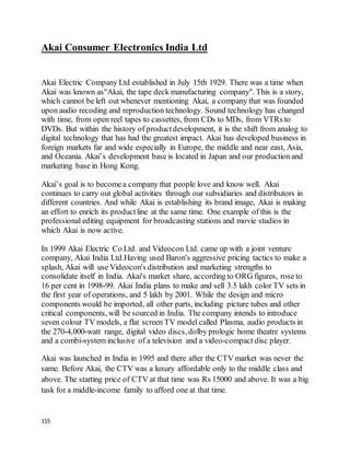 155
Akai Consumer Electronics India Ltd
Akai Electric Company Ltd established in July 15th 1929. There was a time when
Akai was known as"Akai, the tape deck manufacturing company". This is a story,
which cannot be left out whenever mentioning Akai, a company that was founded
upon audio recoding and reproduction technology. Sound technology has changed
with time, from open reel tapes to cassettes, from CDs to MDs, from VTRs to
DVDs. But within the history of productdevelopment, it is the shift from analog to
digital technology that has had the greatest impact. Akai has developed business in
foreign markets far and wide especially in Europe, the middle and near east, Asia,
and Oceania. Akai’s development base is located in Japan and our productionand
marketing base in Hong Kong.
Akai’s goal is to becomea company that people love and know well. Akai
continues to carry out global activities through our subsidiaries and distributors in
different countries. And while Akai is establishing its brand image, Akai is making
an effort to enrich its productline at the same time. One example of this is the
professional editing equipment for broadcasting stations and movie studios in
which Akai is now active.
In 1999 Akai Electric Co Ltd. and Videocon Ltd. came up with a joint venture
company, Akai India Ltd.Having used Baron's aggressive pricing tactics to make a
splash, Akai will use Videocon's distribution and marketing strengths to
consolidate itself in India. Akai's market share, according to ORG figures, rose to
16 per cent in 1998-99. Akai India plans to make and sell 3.5 lakh color TV sets in
the first year of operations, and 5 lakh by 2001. While the design and micro
components would be imported, all other parts, including picture tubes and other
critical components, will be sourced in India. The company intends to introduce
seven colour TV models, a flat screen TV model called Plasma, audio products in
the 270-4,000-watt range, digital video discs, dolby prologic home theatre systems
and a combi-system inclusive of a television and a video-compact disc player.
Akai was launched in India in 1995 and there after the CTV market was never the
same. Before Akai, the CTV was a luxury affordable only to the middle class and
above. The starting price of CTV at that time was Rs 15000 and above. It was a big
task for a middle-income family to afford one at that time.
 