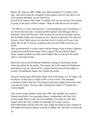 156
Players like Videocon, BPL, Philips and Onida dominated CTV market at that
time. Akai had to break the stronghold of these players and how they did it is one
of the greatest marketing success stories ever.
From 0 to14% market share within 18 months. That was the outcome. Akai did this
by going by the advice of Don Corleone “ Make an offer that no one can refuse”.
“ Rs.9999 for a 21 inch color television” screamed full-page ads in newspapers. It
was for the first time that a consumer durable marketer took full pages that too
frequently. Along with the price, Akai invented the conceptof exchange schemes
into the Indian market and customers loved it. Nobodycould believe the offer and
the price. I don’tthink anyone now also knew how it worked out.You go to the
dealer with an old TV and you could get a discount of Rs 5000 on the new one.
WOW…
Akai positioned itself as a price warrior and the heritage factor of being a Japanese
company boosted the brand image of the company. The tag “Made in Japan”
always impresses Indian consumers and it helped Akai to scale up in the market
with in a short span of time.
Baron also took an unconventional distribution strategy by advertising heavily
before the producthit the market. This created rush in the market and distributors
paid upfront to get the orders and the company had the money before selling its
product. The additional margins also satisfied the dealers.
The price and the hype affected the market share of the leaders in CTV market .All
the players cut their prices as high as 40% so as to survive. This prompted
customers to believe that they were being forced to pay a higher price before Akai
came into the market. The price offers expanded the Indian CTV market like a
rocket propeller
Akai ran into rough weathers shortly after 1998. Akai globally was owned by
Ontario based Semi Tech corporation. Baron ‘s relationship with Semi Tech
became rough. Baron, to tide over the probability of severing ties with Akai,
forged a deal with Aiwa of Japan for marketing Hi Fi music systems.
Kabir Mulchandani did the same with Aiwa selling the brand at a price unheard of
and making the productcategory reachable to middle class. But Aiwa as an upscale
 