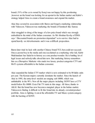 157
brand ( 51% of the co is owned by Sony) was not happy by this positioning
,however an the brand was looking for an upstart in the Indian market and Kabir’s
strategy helped Aiwa to create a brand awareness and expand the market.
Akai thus severed its association with Baron and forged a marketing relationship
with Videocon. Videocon was marketing the brands of Semitech like Sansui.
Akai struggled to shrug of the image of a low price brand which was strongly
embedded in the mind of the Indian consumer. As Mr Abrahan Koshy of IIMA
says ‘ Discounted brands are promotion dependant” so to survive Akai had to
spend heavily on Advertisements and it was a difficult proposition.
Baron later tried its luck with another Chinese brand TCL but could not succeed.
Once a posterboy in the media and once acclaimed as a marketing whiz kid, Kabir
Mulchandani has faded in to history as a one productwonder. He is battling lot of
legal issues and nobodytalks about him now. But marketing history remembers
him as a Disruptive Marketer who made two luxury productcategories CTV and
Hi-FI systems affordable to the Indian consumer.
Akai expanded the Indian CTV market which is now estimated to be 80 lakhs units
per year. The Korean majors currently dominate the market. Since the launch of
Akai in 1995, the entry-level models are ranging sub 10000, which was
unthinkable in the 90’s. Now all the major players including SONY have a CTV
model below Rs 10000. Even Flat TV starts in this range. All these, thanks to
AKAI. But the brand has now becomea marginal player in the Indian market.
Videocon is finding it difficult to fit this brand into its already crowded product
portfolio. Aiwa is fighting it out at the affordable TV and Music system category
with the backing of SONY.
 