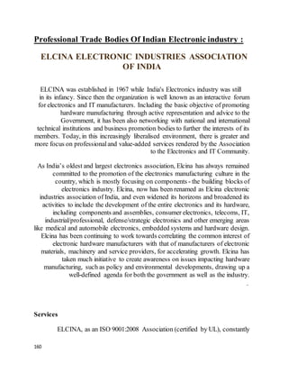 160
Professional Trade Bodies Of Indian Electronic industry :
ELCINA ELECTRONIC INDUSTRIES ASSOCIATION
OF INDIA
ELCINA was established in 1967 while India's Electronics industry was still
in its infancy. Since then the organization is well known as an interactive forum
for electronics and IT manufacturers. Including the basic objective of promoting
hardware manufacturing through active representation and advice to the
Government, it has been also networking with national and international
technical institutions and business promotion bodies to further the interests of its
members. Today, in this increasingly liberalised environment, there is greater and
more focus on professionaland value-added services rendered by the Association
to the Electronics and IT Community.
As India’s oldest and largest electronics association, Elcina has always remained
committed to the promotion of the electronics manufacturing culture in the
country, which is mostly focusing on components - the building blocks of
electronics industry. Elcina, now has been renamed as Elcina electronic
industries association of India, and even widened its horizons and broadened its
activities to include the development of the entire electronics and its hardware,
including components and assemblies, consumer electronics, telecoms, IT,
industrial/professional, defense/strategic electronics and other emerging areas
like medical and automobile electronics, embedded systems and hardware design.
Elcina has been continuing to work towards correlating the common interest of
electronic hardware manufacturers with that of manufacturers of electronic
materials, machinery and service providers, for accelerating growth. Elcina has
taken much initiative to create awareness on issues impacting hardware
manufacturing, such as policy and environmental developments, drawing up a
well-defined agenda for both the government as well as the industry.
.
Services
ELCINA, as an ISO 9001:2008 Association (certified by UL), constantly
 