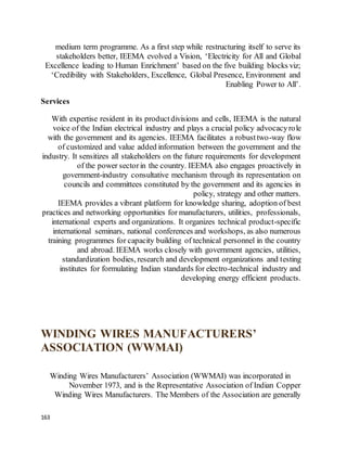 163
medium term programme. As a first step while restructuring itself to serve its
stakeholders better, IEEMA evolved a Vision, ‘Electricity for All and Global
Excellence leading to Human Enrichment’ based on the five building blocks viz;
‘Credibility with Stakeholders, Excellence, Global Presence, Environment and
Enabling Power to All’.
Services
With expertise resident in its productdivisions and cells, IEEMA is the natural
voice of the Indian electrical industry and plays a crucial policy advocacyrole
with the government and its agencies. IEEMA facilitates a robusttwo-way flow
of customized and value added information between the government and the
industry. It sensitizes all stakeholders on the future requirements for development
of the power sectorin the country. IEEMA also engages proactively in
government-industry consultative mechanism through its representation on
councils and committees constituted by the government and its agencies in
policy, strategy and other matters.
IEEMA provides a vibrant platform for knowledge sharing, adoption of best
practices and networking opportunities for manufacturers, utilities, professionals,
international experts and organizations. It organizes technical product-specific
international seminars, national conferences and workshops, as also numerous
training programmes for capacity building of technical personnel in the country
and abroad. IEEMA works closely with government agencies, utilities,
standardization bodies, research and development organizations and testing
institutes for formulating Indian standards for electro-technical industry and
developing energy efficient products.
WINDING WIRES MANUFACTURERS’
ASSOCIATION (WWMAI)
Winding Wires Manufacturers’ Association (WWMAI) was incorporated in
November 1973, and is the Representative Association of Indian Copper
Winding Wires Manufacturers. The Members of the Association are generally
 