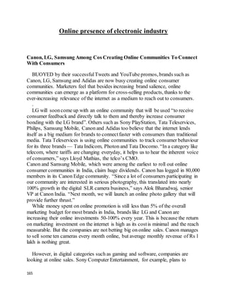 165
Online presence of electronic industry
Canon, LG, Samsung Among Cos Creating Online Communities To Connect
With Consumers
BUOYED by their successfulTweets and YouTube promos, brands such as
Canon, LG, Samsung and Adidas are now busy creating online consumer
communities. Marketers feel that besides increasing brand salience, online
communities can emerge as a platform for cross-selling products, thanks to the
ever-increasing relevance of the internet as a medium to reach out to consumers.
.
LG will sooncome up with an online community that will be used “to receive
consumer feedback and directly talk to them and thereby increase consumer
bonding with the LG brand”. Others such as Sony PlayStation, Tata Teleservices,
Philips, Samsung Mobile, Canon and Adidas too believe that the internet lends
itself as a big medium for brands to connectfaster with consumers than traditional
media. Tata Teleservices is using online communities to track consumer behaviour
for its three brands — Tata Indicom, Photon and Tata Docomo. “In a category like
telecom, where tariffs are changing everyday, it helps us to hear the inherent voice
of consumers,” says Lloyd Mathias, the telco’s CMO.
Canon and Samsung Mobile, which were among the earliest to roll out online
consumer communities in India, claim huge dividends. Canon has logged in 80,000
members in its Canon Edge community. “Since a lot of consumers participating in
our community are interested in serious photography, this translated into nearly
100% growth in the digital SLR camera business,” says Alok Bharadwaj, senior
VP at Canon India. “Next month, we will launch an online photo gallery that will
provide further thrust.”
While money spent on online promotion is still less than 5% of the overall
marketing budget for most brands in India, brands like LG and Canon are
increasing their online investments 50-100% every year. This is because the return
on marketing investment on the internet is high as its costis minimal and the reach
measurable. But the companies are not betting big on online sales. Canon manages
to sell some ten cameras every month online, but average monthly revenue of Rs 1
lakh is nothing great.
However, in digital categories such as gaming and software, companies are
looking at online sales. Sony Computer Entertainment, for example, plans to
 