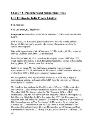 167
Chapter 2 : Promoters and management ethos
L.G. Electronics India Private Limited
Bon-JoonKoo
Vice Chairman, LG Electronics
Bon-joonKoo assumed the role of Vice Chairman of LG Electronics on October
1, 2010.
Born in 1951, Mr. Koo is the grandson of In-hwoi Koo, the founder of the LG
Group. Mr. Koo has nearly a quarter of a century of experience working for
various LG companies.
Prior to his appointment to Vice Chairman of LG Electronics, Mr. Koo served as
the Vice Chairman and CEO of LG International.
From 1999 to 2006, Mr. Koo created and led the joint venture LG.Philips LCD,
which became LG Display in 2008. He set the stage for LG Display to becomethe
leading global LCD manufacturer that it is today.
Earlier in his career, Mr. Koo held various executive roles overseeing
semiconductors, PCs, IT and chemicals. He returned to LG Electronics where he
worked from 1986 to 1995 across a range of business areas.
Mr. Koo graduated from Seoul National University in 1978 with a degree in
computational statistics and received his MBA from the University of Chicago
Booth Schoolof Business.
Mr. Bon-Joon Koo has been the Chief Executive Officer of LG Electronics Inc.
since October1, 2010 and has been Head of Business Innovation Office since
November 2010. Mr. Koo served as the Chief Executive Officer of LG
International Corp. Mr. Koo served as Chief Executive Officer of LG Display Co.
Ltd. (formerly LG.phillips Lcd Co., Ltd.) since July 1999. Mr. Koo served as
President and Chief Executive Officer of LG Semicon, Executive Vice President of
LG Chemical and also as Vice President of LG Electronics. He served as Vice
Chairman of LG International Corp. Mr. Koo serves as Vice Chairman of LG
Electronics Inc and serves as its Director. He served as Vice Chairman and Joint
Representative Director of LG Display Co., Ltd. (Also Known as LG Philips LCD
 