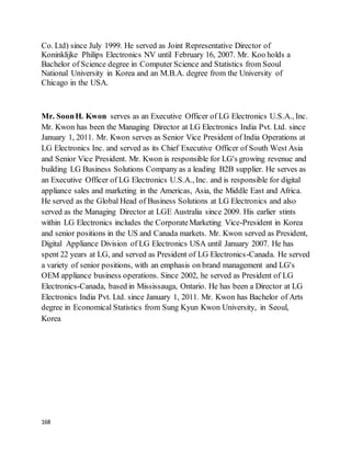 168
Co. Ltd) since July 1999. He served as Joint Representative Director of
Koninklijke Philips Electronics NV until February 16, 2007. Mr. Koo holds a
Bachelor of Science degree in Computer Science and Statistics from Seoul
National University in Korea and an M.B.A. degree from the University of
Chicago in the USA.
Mr. SoonH. Kwon serves as an Executive Officer of LG Electronics U.S.A., Inc.
Mr. Kwon has been the Managing Director at LG Electronics India Pvt. Ltd. since
January 1, 2011. Mr. Kwon serves as Senior Vice President of India Operations at
LG Electronics Inc. and served as its Chief Executive Officer of South West Asia
and Senior Vice President. Mr. Kwon is responsible for LG's growing revenue and
building LG Business Solutions Company as a leading B2B supplier. He serves as
an Executive Officer of LG Electronics U.S.A., Inc. and is responsible for digital
appliance sales and marketing in the Americas, Asia, the Middle East and Africa.
He served as the Global Head of Business Solutions at LG Electronics and also
served as the Managing Director at LGE Australia since 2009. His earlier stints
within LG Electronics includes the CorporateMarketing Vice-President in Korea
and senior positions in the US and Canada markets. Mr. Kwon served as President,
Digital Appliance Division of LG Electronics USA until January 2007. He has
spent 22 years at LG, and served as President of LG Electronics-Canada. He served
a variety of senior positions, with an emphasis on brand management and LG's
OEM appliance business operations. Since 2002, he served as President of LG
Electronics-Canada, based in Mississauga, Ontario. He has been a Director at LG
Electronics India Pvt. Ltd. since January 1, 2011. Mr. Kwon has Bachelor of Arts
degree in Economical Statistics from Sung Kyun Kwon University, in Seoul,
Korea
 