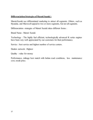 17
DifferenciationStrategies ofMaruti Suzuki :
Maruti-Suzuki use differentiated marketing to attract all segments. Others, such as
Hyundai, and Microsoft appeal to two or more segments, but not all segments.
Differenciation strategies of Maruti Suzuki takes different forms :
Brand Name : Maruti Suzuki
Technology : The highly fuel efficient, technologically advanced K series engines
have been very well appreciated by our customers for their performance.
Service : best service and highest number of service centers.
Dealers network : Highest
Quality : value for money
Performance, mileage best match with Indian road conditions, less maintenance
cost, resale price.
 