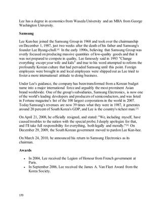 170
Lee has a degree in economics from Waseda University and an MBA from George
Washington University.
Samsung
Lee Kun-hee joined the Samsung Group in 1968 and took over the chairmanship
on December 1, 1987, just two weeks after the death of his father and Samsung's
founder Lee Byung-chull.[4] In the early 1990s, believing that Samsung Group was
overly focused on producing massive quantities of low-quality goods and that it
was not prepared to compete in quality, Lee famously said in 1993 "Change
everything except your wife and kids" and true to his word attempted to reform the
profoundly Korean culture that had pervaded Samsung until this point. Foreign
employees were brought in and local employees were shipped out as Lee tried to
foster a more international attitude to doing business.
Under Lee's guidance, the company has been transformed from a Korean budget
name into a major international force and arguably the most prominent Asian
brand worldwide. One of the group's subsidiaries, Samsung Electronics, is now one
of the world's leading developers and producers of semiconductors, and was listed
in Fortune magazine's list of the 100 largest corporations in the world in 2007.
TodaySamsung's revenues are now 39 times what they were in 1987, it generates
around 20 percent of South Korea's GDP, and Lee is the country's richest man.[5]
On April 21, 2008, he officially resigned, and stated: "We, including myself, have
caused troubles to the nation with the special probe; I deeply apologize for that,
and I'll take full responsibility for everything, both legally and morally."[6] On
December 29, 2009, the South Korean government moved to pardon Lee Kun-hee.
On March 24, 2010, he announced his return to Samsung Electronics as its
chairman.
Awards
 In 2004, Lee received the Legion of Honour from French government at
Paris.
 In September 2006, Lee received the James A. Van Fleet Award from the
Korea Society.
 