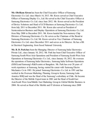 171
Mr. Oh-Hyun Kwon has been the Chief Executive Officer of Samsung
Electronics Co. Ltd. since March 14, 2013. Mr. Kwon served as Chief Executive
Officer of Samsung Display Co., Ltd. He served as the Chief Executive Officer at
Samsung Electronics Co. Ltd. since June 2012. Mr. Kwon served as the President
of Device Solutions and Head of LCD Business at Samsung Electronics Co. Ltd.
from July 2011 to December 2011. Mr. Kwon also served as President of
Semiconductor Business and Display Operations at Samsung Electronics Co. Ltd.
from May 2008 to December 2011. Mr. Kwon headed the Non-memory Chip
Division of Samsung Electronics Co. He serves as the Chairman of the Board at
Samsung Electronics Co. Ltd. Mr. Kwon served as Vice Chairman of Samsung
Electronics Co. Ltd. since December 2011 and serves as its Director. He has a BS
in Electrical Engineering from Seoul National University
Mr. B. D. Park has been the Managing Director of Samsung India Electronics
Private Ltd., since January 10, 2012. Mr. Park has been Chief Executive Officer of
Samsung South-West Asia Operations and President of Samsung South-West Asia
Operations at Samsung Electronics Co. Ltd., since January 10, 2012. He oversees
the operations of Samsung India Electronics, Samsung India Software Operations
(SISO) and Samsung's R&D centre at Bangalore. Mr. Park has over 28 years of
work experience at Samsung, having started his career with Samsung Electro
Mechanics Co in 1983. He joined Samsung Electronics Co. Ltd. in 1991 and has
worked in the Overseas Marketing Planning Group in Korea; Samsung Latin
America RHQ and was the Head of the Samsung’s subsidiary at Chile. He became
the Director of the Mobile Export team in 2001 and the Head of South East
Asia/South West Asia/Middle East Marketing Group in Global Mobile Business in
2004. He served as Head of the Mobile and IT division at Samsung since 2008
 
