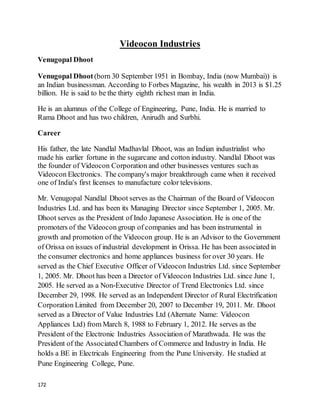 172
Videocon Industries
Venugopal Dhoot
Venugopal Dhoot (born 30 September 1951 in Bombay, India (now Mumbai)) is
an Indian businessman. According to Forbes Magazine, his wealth in 2013 is $1.25
billion. He is said to be the thirty eighth richest man in India.
He is an alumnus of the College of Engineering, Pune, India. He is married to
Rama Dhoot and has two children, Anirudh and Surbhi.
Career
His father, the late Nandlal Madhavlal Dhoot, was an Indian industrialist who
made his earlier fortune in the sugarcane and cotton industry. Nandlal Dhoot was
the founder of Videocon Corporation and other businesses ventures such as
Videocon Electronics. The company's major breakthrough came when it received
one of India's first licenses to manufacture color televisions.
Mr. Venugopal Nandlal Dhoot serves as the Chairman of the Board of Videocon
Industries Ltd. and has been its Managing Director since September 1, 2005. Mr.
Dhoot serves as the President of Indo Japanese Association. He is one of the
promoters of the Videocon group of companies and has been instrumental in
growth and promotion of the Videocon group. He is an Advisor to the Government
of Orissa on issues of industrial development in Orissa. He has been associated in
the consumer electronics and home appliances business for over 30 years. He
served as the Chief Executive Officer of Videocon Industries Ltd. since September
1, 2005. Mr. Dhoot has been a Director of Videocon Industries Ltd. since June 1,
2005. He served as a Non-Executive Director of Trend Electronics Ltd. since
December 29, 1998. He served as an Independent Director of Rural Electrification
Corporation Limited from December 20, 2007 to December 19, 2011. Mr. Dhoot
served as a Director of Value Industries Ltd (Alternate Name: Videocon
Appliances Ltd) from March 8, 1988 to February 1, 2012. He serves as the
President of the Electronic Industries Association of Marathwada. He was the
President of the Associated Chambers of Commerce and Industry in India. He
holds a BE in Electricals Engineering from the Pune University. He studied at
Pune Engineering College, Pune.
 