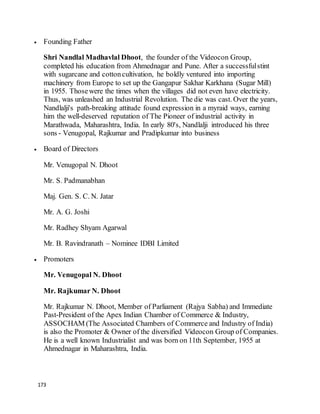 173
 Founding Father
Shri Nandlal Madhavlal Dhoot, the founder of the Videocon Group,
completed his education from Ahmednagar and Pune. After a successfulstint
with sugarcane and cottoncultivation, he boldly ventured into importing
machinery from Europe to set up the Gangapur Sakhar Karkhana (Sugar Mill)
in 1955. Thosewere the times when the villages did not even have electricity.
Thus, was unleashed an Industrial Revolution. The die was cast. Over the years,
Nandlalji's path-breaking attitude found expression in a myraid ways, earning
him the well-deserved reputation of The Pioneer of industrial activity in
Marathwada, Maharashtra, India. In early 80's, Nandlalji introduced his three
sons - Venugopal, Rajkumar and Pradipkumar into business
 Board of Directors
Mr. Venugopal N. Dhoot
Mr. S. Padmanabhan
Maj. Gen. S. C. N. Jatar
Mr. A. G. Joshi
Mr. Radhey Shyam Agarwal
Mr. B. Ravindranath – Nominee IDBI Limited
 Promoters
Mr. Venugopal N. Dhoot
Mr. Rajkumar N. Dhoot
Mr. Rajkumar N. Dhoot, Member of Parliament (Rajya Sabha) and Immediate
Past-President of the Apex Indian Chamber of Commerce & Industry,
ASSOCHAM (The Associated Chambers of Commerce and Industry of India)
is also the Promoter & Owner of the diversified Videocon Group of Companies.
He is a well known Industrialist and was born on 11th September, 1955 at
Ahmednagar in Maharashtra, India.
 