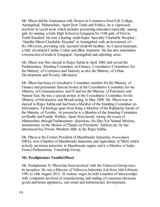 174
Mr. Dhoot did his Graduation with Honors in Commerce from S.B. College,
Aurangabad, Maharashtra. Apart from Trade and Politics, he is vigorously
involved in social work which includes promoting education especially among
girls by running a Girls High Schoolat Gangapur for 1100 girls of First to
Tenth Standard. He runs a leading multi-Super Specialty Charitable Hospital -
‘Nandlal Dhoot Charitable Hospital’ at Aurangabad with an investment of -
Rs.100 crores, providing only second Cobalt-60 facilities for Cancer treatment,
a fully developed Cardiac Center and allied treatment. He has also undertaken
construction of roads in Gangapur, Aurangabad and adjoining areas.
Mr. Dhoot was first elected to Rajya Sabha in April 2002 and served the
Parliamentary Standing Committee on Finance, Consultative Committees for
the Ministry of Commerce and Industry as also the Ministry of Urban
Development and Poverty Alleviation.
Mr. Dhoot has been a Consultative Committee member for the Ministry of
Finance and permanent Special Invitee at the Consultative Committee for the
Ministry of Communications and IT and for the Ministry of Petroleum and
Natural Gas. He was a special invitee to the Consultative Committee for the
Ministry of Information and Broadcasting. In May 2008, Mr. Dhoot was re-
elected to Rajya Sabha and had been a Member of the Standing Committee on
Information Technology apart from being a Member of the Rajbhasha Samiti of
the Ministry of Textiles. At present he is a Member of the Standing Committee
on Health and Family Welfare. Apart from keenly raising the issues of
Maharashtra through Parliamentary Questions, No-Day-Yet Named Motions,
amendments on the Motion of Thanks on Presidents’ Address etc, he has
introduced key Private Members Bills in the Rajya Sabha.
Mr. Dhoot is the Former President of Marathwada Industries Association
(MIA), now Chamber of Marathwada Industries and Agriculture (CMIA) which
actively promotes industries in Marathwada region and is a Member of India-
France Parliamentary Friendship Group.
Mr. Pradipkumar Nandlal Dhoot
Mr. Pradipkumar N. Dhoot has been involved with the Videocon Group since
its inception. He was a Director of Videocon Industries Ltd from 16th February
1991 to 14th August 2012. At various stages he held a number of directorships
with companies involved in manufacturing and trading of consumer electronic
goods and home appliances, real estate and infrastructure development,
 