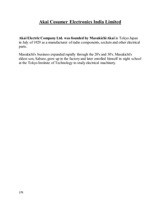 179
Akai Cosumer Electronics India Limited
Akai Electric Company Ltd. was founded by MasukichiAkai in Tokyo Japan
in July of 1929 as a manufacturer of radio components, sockets and other electrical
parts.
Masukichi's business expanded rapidly through the 20's and 30's. Masukichi's
eldest son, Saburo, grew up in the factory and later enrolled himself in night school
at the Tokyo Institute of Technology to study electrical machinery.
 