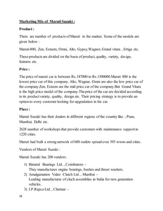 18
Marketing Mix of Maruti Suzuki :
Product :
There are number of products ofMaruti in the market. Some of the models are
given below :
Maruti-800, Zen, Esteem, Omni, Alto, Gypsy,Wagnor, Grand vitara , Ertiga etc.
These products are divided on the basis of product, quality, variety, design,
features etc.
Price :
The price of maruti car is between Rs.187000 to Rs.1500000.Maruti 800 is the
lowest price car of this company. Alto, Wagnar, Omni are also the low price car of
the company.Zen, Esteem are the mid price car of the company.But Grand Vitara
is the high price model of the company.Theprice of the car are decided according
to its productvariety, quality, design etc. Their pricing strategy is to provide an
option to every customer looking for upgradation in his car.
Place :
Maruti Suzuki has their dealers in different regions of the country like ; Pune,
Mumbai, Delhi etc.
2628 number of workshops that provide customers with maintenance supportin
1220 cities.
Maruti had built a strong network of 600 outlets spread over 393 towns and cities.
Vendors of Maruti Suzuki :
Maruti Suzuki has 200 vendors.
1) Bimetal Bearings Ltd. , Coimbatore –
They manufactures engine bearings, bushes and thrust washers.
2) Amalgamation Valeo Clutch Ltd. , Mumbai –
Leading manufacturer of cluch assemblies in India for new generation
vehicles.
3) I.P.Repco Ltd. , Chennai –
 