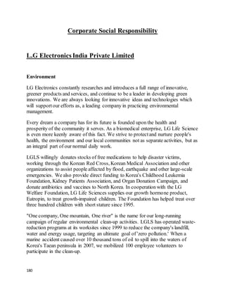 180
Corporate Social Responsibility
L.G Electronics India Private Limited
Environment
LG Electronics constantly researches and introduces a full range of innovative,
greener products and services, and continue to be a leader in developing green
innovations. We are always looking for innovative ideas and technologies which
will supportour efforts as, a leading company in practicing environmental
management.
Every dream a company has for its future is founded upon the health and
prosperity of the community it serves. As a biomedical enterprise, LG Life Science
is even more keenly aware of this fact. We strive to protectand nurture people's
health, the environment and our local communities not as separate activities, but as
an integral part of our normal daily work.
LGLS willingly donates stocks of free medications to help disaster victims,
working through the Korean Red Cross, Korean Medical Association and other
organizations to assist people affected by flood, earthquake and other large-scale
emergencies. We also provide direct funding to Korea's Childhood Leukemia
Foundation, Kidney Patients Association, and Organ Donation Campaign, and
donate antibiotics and vaccines to North Korea. In cooperation with the LG
Welfare Foundation, LG Life Sciences supplies our growth hormone product,
Eutropin, to treat growth-impaired children. The Foundation has helped treat over
three hundred children with short stature since 1995.
"One company, One mountain, One river" is the name for our long-running
campaign of regular environmental clean-up activities. LGLS has operated waste-
reduction programs at its worksites since 1999 to reduce the company's landfill,
water and energy usage, targeting an ultimate goal of 'zero pollution.' When a
marine accident caused over 10 thousand tons of oil to spill into the waters of
Korea's Taean peninsula in 2007, we mobilized 100 employee volunteers to
participate in the clean-up.
 