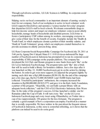 181
Through such diverse activities, LG Life Sciences is fulfilling its corporatesocial
responsibility.
Helping out in our local communities is an important element of earning society's
trust for our company. Each of our workplaces is active in local volunteer work.
LGLS supports blood drives and operates a 'science teacher-for-a-day' program
that dispatches LGLS's staff to local schools. We donate osteoarthritis drugs to
help low-income seniors and target our employee volunteer corps to assist elderly
households, teenage heads of households and disabled persons. LGLS tries to
foster a 'participatory CSR' culture among its workers, encouraging everyone to
give some of their time for the benefit of society. Examples include the 'Health &
Youth Fund', to which employees donate a portion of their monthly salaries, and
'Heath & Youth Volunteers' group, which our employees created themselves to
provide assistance to elderly persons living alone.
LG Runs CorporateSocial Responsibility Campaign On FacebookJuly 29, 2011 at
5:44 pm by Agung Dwi Cahyadi Share 0 1 1 0 0 LG-loves-indonesiaThe large
number of Facebookusers in Indonesia has prompted LG to run its corporatesocial
responsibility (CSR) campaign on the popular platform. The company has
developed the LG Click and Donate program to raise funds from each ‘like’ on the
LG Loves Indonesia Facebookpage. The program turns each ‘like’ into a brick
that will be used to build a library for homeless children. Just a few days after it
was launched on May 15, 10,000 Facebookusers got in on the action by clicking
the button. In order to get even more support, LG adjusted the program slightly by
turning each click into a Rp1,000 donation ($US0.10). By the end of the campaign
just a few days ago, Rp34,172,000 ($US4028 ) and 10,000 bricks had been
collected. Touched by participants’ enthusiasm, the company increased the
donation to Rp200,000,000 ($US23,577) and gave it to the Kick Andy Foundation,
a partner of the program. “Hopefully, we can build a proper library with an
adequate bookcollection,” said the CEO of LG Electronics Indonesia, Kim Weon
Dae. In the wake of this program’s success, LG has launched a similar one for
Ramadan called the Cup of Faith. It will turn every ‘like’ on the LG Loves
Indonesia Facebookpage and every tweet using #SharetheJoy on Twitter into a
cup of rice (approximately 250 grams) for the less-fortunate. The program is
certainly a good example of how a corporation can employ Facebookin a manner
that is socially responsible. We have written in the pastabout the frequent misuse
of Facebookin Indonesia, so this story is somewhat refreshing, as it shows that the
platform can indeed be used to do some good.
 