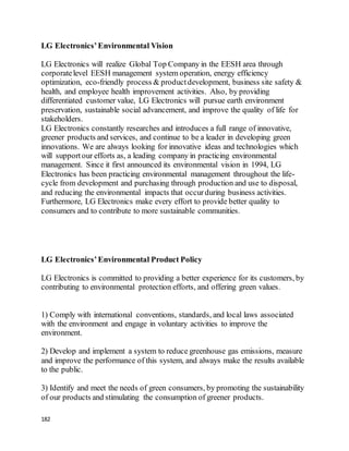 182
LG Electronics’Environmental Vision
LG Electronics will realize Global Top Company in the EESH area through
corporatelevel EESH management system operation, energy efficiency
optimization, eco-friendly process & productdevelopment, business site safety &
health, and employee health improvement activities. Also, by providing
differentiated customer value, LG Electronics will pursue earth environment
preservation, sustainable social advancement, and improve the quality of life for
stakeholders.
LG Electronics constantly researches and introduces a full range of innovative,
greener products and services, and continue to be a leader in developing green
innovations. We are always looking for innovative ideas and technologies which
will supportour efforts as, a leading company in practicing environmental
management. Since it first announced its environmental vision in 1994, LG
Electronics has been practicing environmental management throughout the life-
cycle from development and purchasing through production and use to disposal,
and reducing the environmental impacts that occurduring business activities.
Furthermore, LG Electronics make every effort to provide better quality to
consumers and to contribute to more sustainable communities.
LG Electronics’Environmental Product Policy
LG Electronics is committed to providing a better experience for its customers, by
contributing to environmental protection efforts, and offering green values.
1) Comply with international conventions, standards, and local laws associated
with the environment and engage in voluntary activities to improve the
environment.
2) Develop and implement a system to reduce greenhouse gas emissions, measure
and improve the performance of this system, and always make the results available
to the public.
3) Identify and meet the needs of green consumers, by promoting the sustainability
of our products and stimulating the consumption of greener products.
 