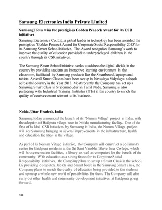 184
Samsung Electronics India Private Limited
Samsung India wins the prestigious Golden PeacockAwardfor its CSR
initiatives
Samsung Electronics Co. Ltd, a global leader in technology has been awarded the
prestigious 'Golden Peacock Award for Corporate Social Responsibility 2013’for
its Samsung Smart Schoolinitiative. The Award recognises Samsung’s work to
improve the quality of education provided to underprivileged children in the
country through its CSR initiatives.
The Samsung Smart School initiative seeks to address the digital divide in the
country by providing students an interactive learning environment in the
classroom, facilitated by Samsung products like the Smartboard, laptops and
tablets. Several Smart Classes have been set up in Navodaya Vidyalaya schools
across the country in the Year 2013. Most recently the Company has set up a
Samsung Smart Class in Sriperumbudur in Tamil Nadu. Samsung is also
partnering with Industrial Training Institutes (ITIs) in the country to enrich the
quality of coursecontent relevant to its business.
Noida, Uttar Pradesh, India
Samsung today announced the launch of its ‘Nanum Village' project in India, with
the adoption of Baidpura village near its Noida manufacturing facility. One of the
first of its kind CSR initiatives by Samsung in India, the Nanum Village project
will see Samsung bringing in several improvements in the infrastructure, health
and education facilities in the village.
As part of its Nanum Village initiative, the Company will constructa community
centre for Baidpura residents at the Sri Sant Vinobha Bhave Inter College, which
will house recreation facilities, a library as well as computers for the benefit of the
community. With education as a strong focus for its CorporateSocial
Responsibility initiatives, the Company plans to set up a Smart Class in the school.
By providing computers, tablets and Smart board in the Samsung Smart class, the
Company plans to enrich the quality of education being provided to the students
and open up a whole new world of possibilities for them. The Company will also
carry out other health and community development initiatives at Baidpura going
forward.
 