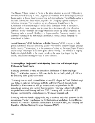 185
The Nanum Village project in Noida is the latest addition to several CSR projects
undertaken by Samsung in India. A group of volunteers from Samsung Electronics'
headquarters in Korea have been working in Sriperumbudur, Tamil Nadu and now
in Delhi, for the past three weeks, as part of the Company's global employee
volunteer program. The volunteers set up a Samsung Smart Class in the
Keeranallur Government High School, carried out repair works in the school,
taught students basic hygiene and involved them in various physical education
activities. Some volunteers also supported health check-up camps organised by
Samsung India in around 10 villages in Sriperumbudur. Samsung volunteers are
currently working in the Sarvodaya Secondary School, Sawada carrying out
educational activities.
About Samsung's CSR Initiatives in India: Samsung's CSR program in India
places substantial focus on providing quality education to underprivileged children
in the country. The company is in the process ofsetting up Samsung Smart Classes
at Navodaya Vidyalayas in different parts of the country. This initiative is helping
bridge the digital divide in the country while at the same time improving the
quality of education being provided in these schools.
Samsung Hope Projectto Provide Quality Education to Underprivileged
Children in Tamil Nadu
Samsung Electronics Co Ltd has announced the launch of “Samsung Hope
Project”, which aims to make a difference in the lives of underprivileged children
by providing them quality education.
“Samsung aims to reach out to children across 100 villages in Tamil Nadu through
Aid India, its selected partner and in Delhi and Uttar Pradesh through Smile
Foundation. Consumers too will get an opportunity to participate in this
educational initiative and supportthis movement. For every Galaxy Note sold in
the period between February and June 2012, Samsung will contribute Rs 100
towards supporting the selected projects.”Company sourced said.
Samsung had constituted a high profile jury to evaluate and select partners for this
programme. The jury was headed by Dr Raghunath A Mashelkar, former Director
General of Council of Scientific and Industrial Research (CSIR), and currently the
President of Indian National Science Academy (INSA).
 