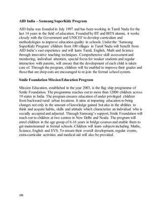 186
AID India – Samsung SuperKidz Program
AID India was founded in July 1997 and has been working in Tamil Nadu for the
last 14 years in the field of education. Founded by IIT and BITS alumni, it works
closely with the Government and UNICEF to develop curriculum and
methodologies to improve education quality in schools. Under the ‘Samsung
SuperKidz Program’ children from 100 villages in Tamil Nadu will benefit from
AID India’s vast experience and will learn Tamil, English, Math and Science
through innovative teaching techniques. Comprehensive skill assessment and
monitoring, individual attention, special focus for weaker students and regular
interaction with parents, will ensure that the development of each child is taken
care of. Through the program, children will be enabled to improve their grades and
those that are drop outs are encouraged to re-join the formal schoolsystem.
Smile Foundation MissionEducation Program
Mission Education, established in the year 2003, is the flag ship programme of
Smile Foundation. The programme reaches out to more than 12000 children across
19 states in India. The program ensures education of under privileged children
from backward rural/ urban locations. It aims at imparting education to bring
changes not only in the amount of knowledge gained but also in the abilities to
think and acquire habits, skills and attitude which characterize an individual who is
socially accepted and adjusted. Through Samsung’s support, Smile Foundation will
reach out to children at two centres in New Delhi and Noida. The program will
enrol children in the age group of 6-16 years in bridge courses and enable them to
get mainstreamed in formal schools. Children will learn subjects including Maths,
Science, English and EVS. To ensure their overall development, regular events,
extra-curricular activities and medical aid will also be provided.
 