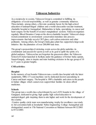 187
Videocon Industries
As a reciprocity to society, Videocon Group is committed to fulfilling its
obligations of social responsibility, as well as genuine community initiatives.
These include, among others, a first-rate academic haven for the high-school
education of underprivileged children and a world-classcardio vascular treatment,
charitable hospital at Aurangabad, Maharashtra in India, specializing in cancer and
heart surgery for the benefit of society's marginalized sections. Videocon organizes
regularly Blood Donation Camps at the above charitable hospital. Videocon's deep-
rooted commitment to environment conservation translates into process
improvements that help recycle CRT glass, curb carbon emissions and other
pollutants. Among others, the Group's India glass plant has supported a large-scale
initiative like the plantation of over 200,000 teak trees.
The group's sponsorship of cricketing events across the globe underlies its
commitment and passionfor sports as well as its goal to uplift the spirits of a
global audience. Videocon has not forgotten the grassroots either; the Videocon
Schoolof Cricket launched in Kolkata under the guidance of former India captain,
SauravGanguly, aims to inspire and train budding cricketers in the age group of 10
to 17 years to greater heights.
CSR activities:
Hospital
In the memory of our founder Videocon runs a world class hospital with the latest
equipments, MRI, CT scanmachines run by dedicated doctors specializing in
Cancer and heart surgery. The hospital is 100% charitable and caters to the people
in Indian villages which cannot even supporttheir families let alone afford
medicines.
Schools
The group runs a world class schooldreamt by our LATE founder in the village of
Gangapur, dedicated to giving high quality high schooleducation to
underprivileged girls inspiring them to aim higher and work for the development of
the country.
Creative quality circle team won manufacturing trophy for excellence case study
in 3rd convention held at Jawaharlal Nehru Engineering College Aurangabad and
distinguished award in 17th National Convention at Madurai between 04/12/2003
to 07/12/2003.
 