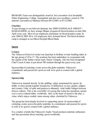 188
BHARARI Team won distinguished award in 3rd convention of at Jawaharlal
Nehru Engineering College Aurangabad and also won excellence award in 17th
national convention at Madurai between 04/12/2003 to 07/12/2003.
Charities
To pay homage to our beloved chairman late SHRI NANDALALJI DHOOT /
(KAKASAHEB) we have arrange Bhajan program & blood donation on date 26th
April every year. Most of our employees participate in blood donation camp. In
year 2004 & 2005 90 to 110 employees have donated blood. The blood donation
camp is arranged at our Dhoot Hospital Blood Bank.
Sports
Cricket
The Videocon Schoolof cricket was launched in Kolkata to train budding talent in
the age group of 10 to 17. The academy has been undertaken in cooperation with
the captain of the Indian cricket team, Saurav Ganguly, who has been designated
Chief Coach. It aims to put about 700 students through the paces every year.
Sponsorship of cricketing events across the globe underlies Videocon's
commitment and passionfor sports as well as its goal to connectwith a global
audience.
Sponsorship
Videocon is inspired heavily by the uplifting values perpetuated by sports. Its
ability to draw people together irrespective of differences in race, gender, religion
and country. Unity of spirit and purposeis ultimately what builds bridges between
diverse cultures. This is the corebelief of a group that today has operations spread
over a cross-cultural milieu worldwide. Also, at the heart of sports is fair play, a
virtue which enjoys exalted status among values cherished by Videocon.
The group has been deeply involved in supporting sports. Its sponsorship of
cricketing events across the globe underlies its commitment and passion for sports
as well as its goal to connectwith a global audience.
It is a matter of pride that Videocon's Audio Visual products entertain enthusiasts
and fans passionate about watching sports worldwide.
 