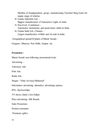 19
Member of Amalgamations group , manufacturing Fiywheel Ring Gears for
engine range of vehicles.
4) Lumax Industries Ltd. –
Biggest manufacturers of Automotive Lights in India.
5) Pricol Ltd., Coimbatore –
Automotive instruments and speed meter cables in India.
6) Fennar India Ltd., Chennai –
Largest manufacturer of Belts and oil seals in India.
Geographical spread Of plants of Maruti Suzuki :
Gurgaon , Manesar, New Delhi, Gujarat etc.
Promotion :
Maruti Suzuki uses following promotional tools:
Advertising –
Television Ads
Print Ads
Radio Ads
Slogan : “Ghar Aa Gaya Hindustan”
Information advertising, alternative advertising options.
BTL- Sponsorships
TV shows-India’s GotTallent
Place advertising- Bill Boards
Sales Promotion-
Productwarranties
Premiums (gifts)
 
