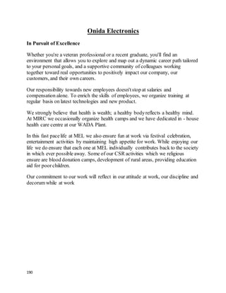 190
Onida Electronics
In Pursuit of Excellence
Whether you're a veteran professional or a recent graduate, you'll find an
environment that allows you to explore and map out a dynamic career path tailored
to your personal goals, and a supportive community of colleagues working
together toward real opportunities to positively impact our company, our
customers, and their own careers.
Our responsibility towards new employees doesn'tstop at salaries and
compensation alone. To enrich the skills of employees, we organize training at
regular basis on latest technologies and new product.
We strongly believe that health is wealth; a healthy bodyreflects a healthy mind.
At MIRC we occasionally organize health camps and we have dedicated in - house
health care centre at our WADA Plant.
In this fast pacelife at MEL we also ensure fun at work via festival celebration,
entertainment activities by maintaining high appetite for work. While enjoying our
life we do ensure that each one at MEL individually contributes back to the society
in which ever possible away. Some of our CSR activities which we religious
ensure are blood donation camps, development of rural areas, providing education
aid for poorchildren.
Our commitment to our work will reflect in our attitude at work, our discipline and
decorum while at work
 