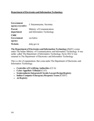 193
Department of Electronics and Information Technology
Government
agencyexecutive
J. Satyanarayana, Secretary
Parent
department
Ministry of Communications
and Information Technology
Child
Government
agency
see below
Website deity.gov.in
The Department of Electronics and Information Technology (DeitY) comes
under The Indian Ministry of Communications and Information Technology. It was
earlier called The Department of Information Technology, but in 2012 it was
renamed to The Department of Electronics and Information Technology.
This is a list of organizations that come under The Department of Electronics and
Information Technology.
 Controller of Certifying Authorities (CCA)
 Cyber Appellate Tribunal (CAT)
 SemiconductorIntegrated Circuits Layout-DesignRegistry
 Indian Computer EmergencyResponse Team (ICERT)
 .in Registry
 