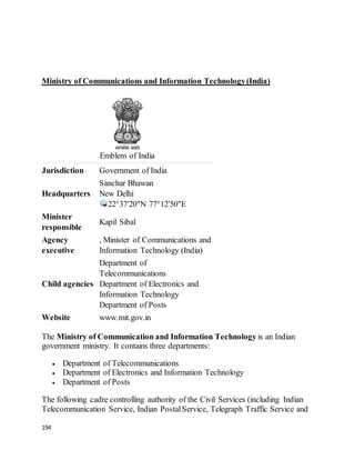 194
Ministry of Communications and Information Technology(India)
Emblem of India
Jurisdiction Government of India
Headquarters
Sanchar Bhawan
New Delhi
22°37′20″N 77°12′50″E
Minister
responsible
Kapil Sibal
Agency
executive
, Minister of Communications and
Information Technology (India)
Child agencies
Department of
Telecommunications
Department of Electronics and
Information Technology
Department of Posts
Website www.mit.gov.in
The Ministry of Communication and Information Technology is an Indian
government ministry. It contains three departments:
 Department of Telecommunications
 Department of Electronics and Information Technology
 Department of Posts
The following cadre controlling authority of the Civil Services (including Indian
Telecommunication Service, Indian PostalService, Telegraph Traffic Service and
 