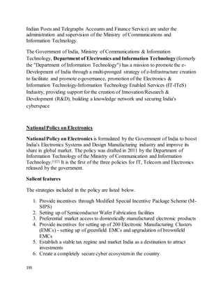 195
Indian Posts and Telegraphs Accounts and Finance Service) are under the
administration and supervision of the Ministry of Communications and
Information Technology.
The Government of India, Ministry of Communications & Information
Technology, Department of Electronics and Information Technology (formerly
the "Department of Information Technology") has a mission to promote the e-
Development of India through a multi-pronged strategy of e-Infrastructure creation
to facilitate and promote e-governance, promotion of the Electronics &
Information Technology-Information Technology Enabled Services (IT-ITeS)
Industry, providing support for the creation of Innovation/Research &
Development (R&D), building a knowledge network and securing India's
cyberspace
NationalPolicy on Electronics
NationalPolicy on Electronics is formulated by the Government of India to boost
India's Electronics Systems and Design Manufacturing industry and improve its
share in global market. The policy was drafted in 2011 by the Department of
Information Technology of the Ministry of Communication and Information
Technology.[1][2] It is the first of the three policies for IT, Telecom and Electronics
released by the government.
Salient features
The strategies included in the policy are listed below.
1. Provide incentives through Modified Special Incentive Package Scheme (M-
SIPS)
2. Setting up of Semiconductor Wafer Fabrication facilities
3. Preferential market access to domestically manufactured electronic products
4. Provide incentives for setting up of 200 Electronic Manufacturing Clusters
(EMCs) - setting up of greenfield EMCs and upgradation of brownfield
EMCs
5. Establish a stable tax regime and market India as a destination to attract
investments
6. Create a completely secure cyber ecosystemin the country
 