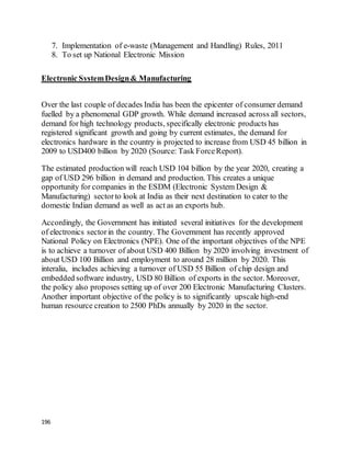 196
7. Implementation of e-waste (Management and Handling) Rules, 2011
8. To set up National Electronic Mission
Electronic SystemDesign& Manufacturing
Over the last couple of decades India has been the epicenter of consumer demand
fuelled by a phenomenal GDP growth. While demand increased across all sectors,
demand for high technology products, specifically electronic products has
registered significant growth and going by current estimates, the demand for
electronics hardware in the country is projected to increase from USD 45 billion in
2009 to USD400 billion by 2020 (Source: Task ForceReport).
The estimated production will reach USD 104 billion by the year 2020, creating a
gap of USD 296 billion in demand and production. This creates a unique
opportunity for companies in the ESDM (Electronic System Design &
Manufacturing) sectorto look at India as their next destination to cater to the
domestic Indian demand as well as act as an exports hub.
Accordingly, the Government has initiated several initiatives for the development
of electronics sectorin the country. The Government has recently approved
National Policy on Electronics (NPE). One of the important objectives of the NPE
is to achieve a turnover of about USD 400 Billion by 2020 involving investment of
about USD 100 Billion and employment to around 28 million by 2020. This
interalia, includes achieving a turnover of USD 55 Billion of chip design and
embedded software industry, USD 80 Billion of exports in the sector. Moreover,
the policy also proposes setting up of over 200 Electronic Manufacturing Clusters.
Another important objective of the policy is to significantly upscale high-end
human resource creation to 2500 PhDs annually by 2020 in the sector.
 