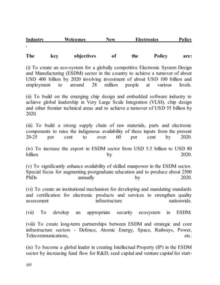 197
Industry Welcomes New Electronics Policy
.
The key objectives of the Policy are:
(i) To create an eco-system for a globally competitive Electronic System Design
and Manufacturing (ESDM) sector in the country to achieve a turnover of about
USD 400 billion by 2020 involving investment of about USD 100 billion and
employment to around 28 million people at various levels.
(ii) To build on the emerging chip design and embedded software industry to
achieve global leadership in Very Large Scale Integration (VLSI), chip design
and other frontier technical areas and to achieve a turnover of USD 55 billion by
2020.
(iii) To build a strong supply chain of raw materials, parts and electronic
components to raise the indigenous availability of these inputs from the present
20-25 per cent to over 60 per cent by 2020.
(iv) To increase the export in ESDM sector from USD 5.5 billion to USD 80
billion by 2020.
(v) To significantly enhance availability of skilled manpower in the ESDM sector.
Special focus for augmenting postgraduate education and to produce about 2500
PhDs annually by 2020.
(vi) To create an institutional mechanism for developing and mandating standards
and certification for electronic products and services to strengthen quality
assessment infrastructure nationwide.
(vii) To develop an appropriate security ecosystem in ESDM.
(viii) To create long-term partnerships between ESDM and strategic and core
infrastructure sectors - Defence, Atomic Energy, Space, Railways, Power,
Telecommunications, etc.
(ix) To become a global leader in creating Intellectual Property (IP) in the ESDM
sector by increasing fund flow for R&D, seed capital and venture capital for start-
 