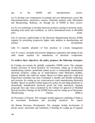 198
ups in the ESDM and nanoelectronics sectors.
(x) To develop core competencies in strategic and core infrastructure sectors like
telecommunications, automotive, avionics, industrial, medical, solar, Information
and Broadcasting, Railways, etc through use of ESDM in these sectors.
(xi) To use technology to develop electronic products catering to domestic needs,
including rural needs and conditions, as well as international needs at affordable
price points.
(xii) To become a global leader in the Electronic Manufacturing Services (EMS)
segment by promoting progressive higher value addition in manufacturing and
product development.
(xiii) To expedite adoption of best practices in e-waste management.
(xiv) To source, stockpile and promote indigenous exploration and mining of rare
earth metals required for manufacture of electronic components.
To achieve these objectives, the policy proposes the following strategies:
(i) Creating eco-system for globally competitive ESDM sector: The strategies
include provision of fiscal incentives for investment, setting up of electronic
manufacturing clusters, preferential market access to domestically manufactured
electronic products, setting up of semiconductor wafer fabrication facilities,
industry friendly and stable tax regime. Based on Cabinet approval, a high level
Empowered committee has been constituted to identify and shortlist technology
and investors for setting up two semiconductor wafer manufacturing fabrication
facilities. Based on another Cabinet approval a policy for providing preference to
domestically manufactured electronic goods has been announced. Separate
proposals have also been considered by the Cabinet for approval of Modified
Special Incentive Package for the ESDM Sector and for setting up of Electronics
Manufacturing Clusters (EMCs).
(ii) Promotion of Exports: The strategies include aggressive marketing of India as
an investment destination and providing incentives for export,
(iii) Human Resource Development: The strategies include involvement of
private sector, universities and institutions of learning for scaling up of requisite
 