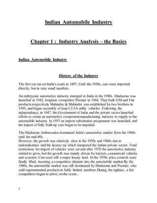 2
Indian Automobile Industry
Chapter 1 : Industry Analysis – the Basics
Indian Automobile Industry
History of the Industry
The first car ran on India's roads in 1897. Until the 1930s, cars were imported
directly, but in very small numbers.
An embryonic automotive industry emerged in India in the 1940s. Hindustan was
launched in 1942, longtime competitor Premier in 1944. They built GM and Fiat
products respectively Mahindra & Mahindra was established by two brothers in
1945, and began assembly of Jeep CJ-3A utility vehicles. Following the
independence, in 1947, the Government of India and the private sector launched
efforts to create an automotive componentmanufacturing industry to supply to the
automobile industry. In 1953 an import substitution programme was launched, and
the import of fully built-up cars began to be impeded.
The Hindustan Ambassador dominated India's automotive market from the 1960s
until the mid-80s.
However, the growth was relatively slow in the 1950s and 1960s due to
nationalisation and the license raj which hampered the Indian private sector. Total
restrictions for import of vehicles were set and after 1970 the automotive industry
started to grow, but the growth was mainly driven by tractors, commercial vehicles
and scooters. Cars were still a major luxury item. In the 1970s price controls were
finally lifted, inserting a competitive element into the automobile market.By the
1980s, the automobile market was still dominated by Hindustan and Premier, who
sold superannuated products in fairly limited numbers.During the eighties, a few
competitors began to arrive on the scene.
 