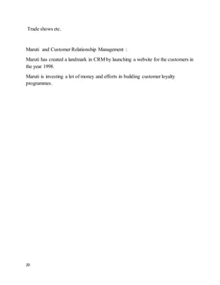 20
Trade shows etc.
Maruti and Customer Relationship Management :
Maruti has created a landmark in CRM by launching a website for the customers in
the year 1998.
Maruti is investing a lot of money and efforts in building customer loyalty
programmes.
 