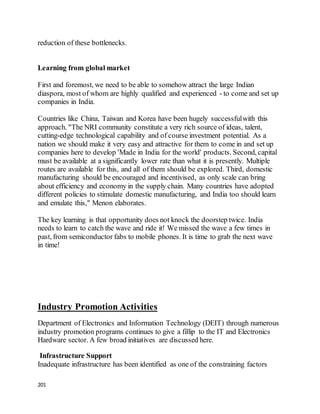 201
reduction of these bottlenecks.
Learning from global market
First and foremost, we need to be able to somehow attract the large Indian
diaspora, most of whom are highly qualified and experienced - to come and set up
companies in India.
Countries like China, Taiwan and Korea have been hugely successfulwith this
approach. "The NRI community constitute a very rich source of ideas, talent,
cutting-edge technological capability and of course investment potential. As a
nation we should make it very easy and attractive for them to come in and set up
companies here to develop 'Made in India for the world' products. Second, capital
must be available at a significantly lower rate than what it is presently. Multiple
routes are available for this, and all of them should be explored. Third, domestic
manufacturing should be encouraged and incentivised, as only scale can bring
about efficiency and economy in the supply chain. Many countries have adopted
different policies to stimulate domestic manufacturing, and India too should learn
and emulate this," Menon elaborates.
The key learning is that opportunity does not knock the doorstep twice. India
needs to learn to catch the wave and ride it! We missed the wave a few times in
past, from semiconductor fabs to mobile phones. It is time to grab the next wave
in time!
Industry Promotion Activities
Department of Electronics and Information Technology (DEIT) through numerous
industry promotion programs continues to give a fillip to the IT and Electronics
Hardware sector. A few broad initiatives are discussed here.
Infrastructure Support
Inadequate infrastructure has been identified as one of the constraining factors
 