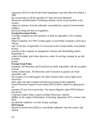 203
Agreement (ITA-I) of the World Trade Organization and with effect from March 1,
2005
the customs duty on all the specified 217 items has been eliminated.
Electronics and Information Technology industry can be set up anywhere in the
country,
subject to clearance from the authorities responsible for control of environmental
pollution
and local zoning and land use regulations.
ForeignInvestment Policy
A foreign company can start operations in India by registration of its company
under the
Indian Companies Act 1956. Foreign equity in such Indian companies can be up to
100 per
cent. At the time of registration it is necessary to have project details, local partner
(if any),
structure of the company, its management structure and shareholding pattern.
Registration is
a kind of formality and it takes about two weeks. It can forge strategic tie up with
an Indian
partner.
ForeignTrade Policy
In general, all Electronics and IT products are freely importable, with the exception
of some
defence related items. All Electronics and IT products, in general, are freely
exportable, with
the exception of a small negative list which includes items such as high power
microwave
tubes, high end super computer and data processing security equipment.
Export Promotion Capital Goodsscheme (EPCG) allows import of capital goods
on
payment of 5 per cent customs duty. The export obligation under EPCG Scheme
can also be
CorporateCatalyst India A report on Indian Electronics Industry
fulfilled by the supply of Information Technology Agreement (ITA-1) items to the
DTA
provided the realization is in free foreign exchange.
SEZ Scheme
Special Economic Zone (SEZ) is a specifically delineated duty free enclave and
shall be
 