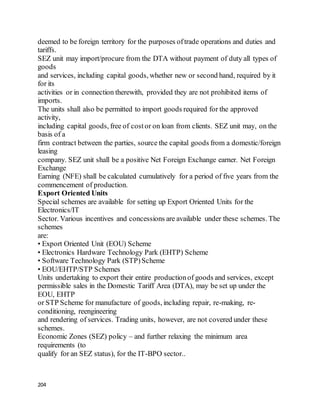 204
deemed to be foreign territory for the purposes oftrade operations and duties and
tariffs.
SEZ unit may import/procure from the DTA without payment of duty all types of
goods
and services, including capital goods, whether new or second hand, required by it
for its
activities or in connection therewith, provided they are not prohibited items of
imports.
The units shall also be permitted to import goods required for the approved
activity,
including capital goods, free of costor on loan from clients. SEZ unit may, on the
basis of a
firm contract between the parties, source the capital goods from a domestic/foreign
leasing
company. SEZ unit shall be a positive Net Foreign Exchange earner. Net Foreign
Exchange
Earning (NFE) shall be calculated cumulatively for a period of five years from the
commencement of production.
Export Oriented Units
Special schemes are available for setting up Export Oriented Units for the
Electronics/IT
Sector. Various incentives and concessions are available under these schemes. The
schemes
are:
• Export Oriented Unit (EOU) Scheme
• Electronics Hardware Technology Park (EHTP) Scheme
• Software Technology Park (STP)Scheme
• EOU/EHTP/STP Schemes
Units undertaking to export their entire productionof goods and services, except
permissible sales in the Domestic Tariff Area (DTA), may be set up under the
EOU, EHTP
or STP Scheme for manufacture of goods, including repair, re-making, re-
conditioning, reengineering
and rendering of services. Trading units, however, are not covered under these
schemes.
Economic Zones (SEZ) policy – and further relaxing the minimum area
requirements (to
qualify for an SEZ status), for the IT-BPO sector..
 