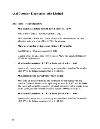 220
Akai Cosumer Electronics India Limited
'Akai India' - 5 News Result(s)
 Akai launches Android-based Smart Box for Rs. 6,590
Press Trust of India | Thursday October4, 2012
Akai launched a 'Smart Box', which allows users to surf Internet on their
television sets, at a price of Rs. 6,590 in the country.
 AKAI gears up for festive seasonwith new TV launches
Surbhi Chawla | Thursday August 30, 2012
Gearing up for the upcoming festive season, AKAI has launched three new
TVs in the Indian market.
 Akai launches smallestLED TV in India priced at Rs 11,000
Japanese electronics maker Akai today announced the launch of the smallest
LED TV in the Indian market priced at Rs 11,000.
 Akai enters mobile market with 10 new models
Akai India on Tuesday forayed into the Indian mobile market with the
launch of ten new handsets with a price tag between Rs 1,800 and Rs 8,000.
The range will appeal to consumers across all segments, with a special focus
on the youth, and are currently available across 8,000 retail outlets i...
 Akai launches smallestLED TV in India priced at Rs 11,000
Japanese electronics maker Akai today announced the launch of the smallest
LED TV in the Indian market priced at Rs 11,000.
 