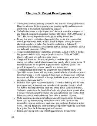 221
Chapter 5: Recent Developments
 The Indian Electronic industry constitutes less than 1% of the global market.
However, demand for these products are growing rapidly and investments
are flowing in to augment manufacturing capacity.
 TodayIndia remains a major importer of electronic materials, components
and finished equipment amounting worth of $20 billion (Rs84, 000 crore ) in
2007. The country imports electronic goods mainly from China
 In past four years, productionof computers has grown at a compounded
annual growth rate (CAGR) of 31%, which is highest among the various
electronic products in India. And then the production is followed by
communication and broadcastequipment (25%), strategic electronics (20%)
and industrial electronics (17%).
 The consumer electronics segment has grown at a CAGR of 10% in the last
five years includes a wide range of products suchas DVD, VCD/MP3
players, television sets and microwave ovens.
 The growth in demand for telecom products has been high, with India
adding two million mobile phone users every month, which serves as one of
the main reasons for the growth in productionof electronic goods. This
growth is expected to continue over the next decade, too.
 To attract foreign investment the government has adopted Chinese style
Special Economic Zones with the aim to provide islands of excellence where
the infrastructure is world standard. Fifteen-year tax breaks given to foreign
investors and SEZs are treated as foreign territories for the purpose of trade
operations, duties and tariffs.
 India has been a great success storyin the IT services industry and the next
great opportunity is to create our own electronics productindustry, which
will help to move up the value chain and create global technology brands.
Todaythe market is at the threshold of a decisive phase in our growth where,
if the government and entrepreneurs take concrete steps it can create a $100
billion electronics productindustry from India in the next 10 years.
 Multi national corporations provide growing electronics market to India at
lower costs by manufacturing semiconductors in India. India has the
potential to come up as the next electronics and hardware destination in the
world. The chip design and other complex components electronic device can
be acquired from the Indian companies at low cost.
 India is growing up to be one of the biggest markets for electronic
 