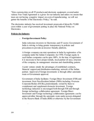 224
"Zero customs duty on all IT products and electronic equipment covered under
various Free Trade Agreement is a given for our industry and unless we ensure that
taxes are not having a negative impact on costs of manufacturing, we will not
garner the benefits of the Electronics Policy," he said.
The electronics industry has received investment proposals of about Rs 75,000
crore within a year of government putting in place the National Policy on
Electronics
Policies forIndustry
o ForeignInvestment Policy
India welcomes investors in Electronics and IT sector. Government of
India is striving to bring greater transparency in policies and
procedures to provide an investor friendly platform.
A foreign company can start operations in India by registration of its
company under the Indian Companies Act 1956. Foreign equity in
such Indian companies can be upto 100%. At the time of registration
it is necessary to have project details, local partner (if any), structure
of the company, its management structure and shareholding pattern.
A joint venture entails the advantages of established contracts,
financial supportand distribution-marketing network of the Indian
partner. Approval of foreign investments is through either automatic
route or Government approval.
Government of India facilitates Foreign Direct Investment (FDI) and
investment from Non-Resident Indians (NRIs) including Overseas
CorporateBodies (OCBs), predominantly owned by them to
complement and supplement domestic investment. Foreign
technology induction is encouraged both through FDI and through
foreign technology collaboration agreement. Foreign Direct
Investment and Foreign technology collaboration agreements can be
approved either through the automatic route under powers delegated
to the Reserve Bank of India (RBI) or otherwise by the Government
.
 