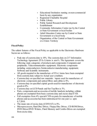 226
 Educational Institution running on non-commercial
basis by any organization
 Registered Charitable Hospital
 Public Library
 Public funded Research and Development
Establishment
 Community Information Centre run by the Central
or State Government or local bodies
 Adult Education Centre run by Central or State
Government or a local body
 Organization of the Central or State Government
or a Union Territory
FiscalPolicy
The salient features of the Fiscal Policy as applicable to the Electronics Hardware
Sectorare as follows:
 Peak rate of customs duty is 10%. The customs duty on 217 Information
Technology Agreement (ITA-1) items is zero%. The Agreement covers the
following main categories of products and components:Computers and
peripherals; Telecommunication equipment; Electronic components
including semiconductors;Semiconductor manufacturing equipment;
Software and Scientific instruments.
 All goods required in the manufacture of ITA-1 items have been exempted
from customs duty subject to Actual user condition.
 Customs duty on specified raw materials / inputs used for manufacture of
electronic components and optical fibres and cables is 0%.
 Customs duty on specified capital goods used for manufacture of electronic
goods is 0%.
 Customs duty on LCD Panels and Set Top Box is 5%.
 Parts, components and accessories of mobile handsets including cellular
phones are exempted from basic customs duty and excise duty/CVD.
 Full exemption from 4% special CVD on parts for manufacture of mobile
phones and accessories has been reintroduced for one year i.e. upto
6.7.2010.
 The mean rate of excise duty (CENVAT) is 8%.
 Microprocessors, Hard Disc Drives, FloppyDisc Drives, CD ROM Drives,
DVD Drives/DVD Writers, Flash Memory and Combo-Drives are exempted
from excise duty.
 