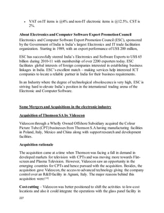 227
 VAT on IT items is @4% and non-IT electronic items is @12.5%. CST is
2%.
About Electronics and Computer Software Export PromotionCouncil
Electronics and Computer Software Export Promotion Council (ESC), sponsored
by the Government of India is India’s largest Electronics and IT trade facilitation
organization. Starting in 1989, with an export performance of US$ 200 million,
ESC has successfully steered India’s Electronics and Software Exports to US$ 65
billion during 2010-11 with membership of over 2200 exporters today. ESC
facilitates global interests of foreign companies interested in establishing business
linkages in India. ESC’s excellent match – making services help interested ICT
companies to locate a reliable partner in India for their business requirements.
In an Industry where the degree of technological obsolescenceis very high, ESC is
striving hard to elevate India’s position in the international trading arena of the
Electronic and Computer Software.
Some Mergers and Acquisitions in the electronic industry
Acquisition of Thomson SA by Videocon
Videocon through a Wholly Owned Offshore Subsidiary acquired the Colour
Picture Tube (CPT)businesses from Thomson S.A having manufacturing facilities
in Poland, Italy, Mexico and China along with supportresearch and development
facilities.
Acquisition rationale
The acquisition came at a time when Thomson was facing a fall in demand in
developed markets for television with CPTs and was moving more towards Flat-
screen and Plasma Television. However, Videocon saw an opportunity in the
emerging countries for CPTs and hence pursued with the acquisition. Besides, the
acquisition gave Videocon, the access to advanced technology giving the company
control over an R&D facility in Agnani, Italy. The major reasons behind this
acquisition were:[10]
Costcutting – Videocon was better positioned to shift the activities to low-cost
locations and also it could integrate the operations with the glass panel facility in
 