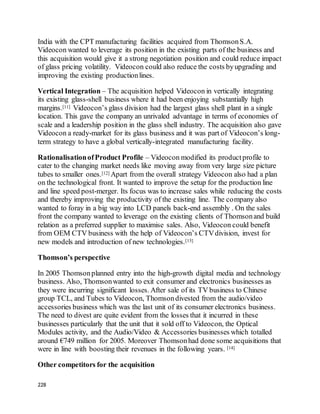 228
India with the CPT manufacturing facilities acquired from ThomsonS.A.
Videocon wanted to leverage its position in the existing parts of the business and
this acquisition would give it a strong negotiation position and could reduce impact
of glass pricing volatility. Videocon could also reduce the costs byupgrading and
improving the existing productionlines.
Vertical Integration – The acquisition helped Videocon in vertically integrating
its existing glass-shell business where it had been enjoying substantially high
margins.[11] Videocon’s glass division had the largest glass shell plant in a single
location. This gave the company an unrivaled advantage in terms of economies of
scale and a leadership position in the glass shell industry. The acquisition also gave
Videocon a ready-market for its glass business and it was part of Videocon’s long-
term strategy to have a global vertically-integrated manufacturing facility.
RationalisationofProduct Profile – Videocon modified its productprofile to
cater to the changing market needs like moving away from very large size picture
tubes to smaller ones.[12] Apart from the overall strategy Videocon also had a plan
on the technological front. It wanted to improve the setup for the production line
and line speed post-merger. Its focus was to increase sales while reducing the costs
and thereby improving the productivity of the existing line. The company also
wanted to foray in a big way into LCD panels back-end assembly . On the sales
front the company wanted to leverage on the existing clients of Thomsonand build
relation as a preferred supplier to maximise sales. Also, Videocon could benefit
from OEM CTV business with the help of Videocon’s CTVdivision, invest for
new models and introduction of new technologies.[13]
Thomson’s perspective
In 2005 Thomsonplanned entry into the high-growth digital media and technology
business. Also, Thomsonwanted to exit consumer and electronics businesses as
they were incurring significant losses. After sale of its TV business to Chinese
group TCL, and Tubes to Videocon, Thomsondivested from the audio/video
accessories business which was the last unit of its consumer electronics business.
The need to divest are quite evident from the losses that it incurred in these
businesses particularly that the unit that it sold off to Videocon, the Optical
Modules activity, and the Audio/Video & Accessories businesses which totalled
around €749 million for 2005. Moreover Thomsonhad done some acquisitions that
were in line with boosting their revenues in the following years. [14]
Other competitors for the acquisition
 
