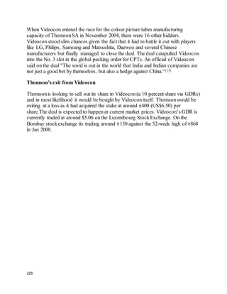 229
When Videocon entered the race for the colour picture tubes manufacturing
capacity of ThomsonSA in November 2004, there were 16 other bidders.
Videocon stood slim chances given the fact that it had to battle it out with players
like LG, Philips, Samsung and Matsushita, Daewoo and several Chinese
manufacturers but finally managed to close the deal. The deal catapulted Videocon
into the No. 3 slot in the global pecking order for CPTs. An official of Videocon
said on the deal "The word is out in the world that India and Indian companies are
not just a good bet by themselves, but also a hedge against China.“[15]
Thomson’s exit from Videocon
Thomsonis looking to sell out its share in Videocon (a 10 percent share via GDRs)
and in most likelihood it would be bought by Videocon itself. Thomsonwould be
exiting at a loss as it had acquired the stake at around 400 (US$6.50) per
share.The deal is expected to happen at current market prices. Videocon’s GDR is
currently traded at around $5.06 on the Luxembourg StockExchange. On the
Bombay stockexchange its trading around 150 against the 52-week high of 868
in Jan 2008.
 