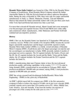 23
Hyundai Motor India Limited was formed in 6 May 1996 by the Hyundai Motor
Company of South Korea. When Hyundai Motor Company entered the Indian
Automobile Market in 1996 the Hyundai brand was almost unknown throughout
India. During the entry of Hyundai in 1996, there were only five major automobile
manufacturers in India, i.e. Maruti, Hindustan, Premier, Tata and Mahindra.
Daewoo had entered the Indian automobile market with Cielo just three years back
while Ford, Opel and Honda had entered less than a year back.
For more than a decade till Hyundai arrived, Maruti Suzuki had a near monopoly
over the passenger cars segment because TELCO and M&M were solely utility
and commercial vehicle manufacturers, while Hindustan and Premier both built
outdated and uncompetitive products.
History
HMIL's first car, the Hyundai Santro was launched in 23 September 1998 and was
a runaway success. Within a few months of its inception HMIL became the second
largest automobile manufacturer and the largest automobile exporter in India.
Hyundai Motor India Limited (HMIL) is a wholly owned subsidiary of Hyundai
Motor Company (HMC), South Korea and is the largest passenger car exporter and
the second largest car manufacturer in India. HMIL presently markets 6 models of
passenger cars across segments. The A2 segment includes the Santro, i10,eon and
the i20, the A3 segment includes the Accent and the fluidic Verna and the fluidic
elantra, the A5 segment includes the Sonata Transform and the SUV segment
includes the Santa Fe.
HMIL’s manufacturing plant near Chennai claims to have the most advanced
production, quality and testing capabilities in the country.[citation needed] To cater to
rising demand, HMIL commissioned its second plant in February 2008, which
produces an additional 300,000 units per annum, raising HMIL’s total production
capacity to 600,000 units per annum.
HMC has set up a research and development facility(Hyundai Motor India
Engineering - HMIE) in the cyber city of Hyderabad.
As HMC’s global export hub for compactcars, HMIL is the first automotive
company in India to achieve the export of 10 lakh cars in just over a decade. HMIL
currently exports cars to more than 120 countries across EU, Africa, Middle East,
Latin America, Asia and Australia. It has been the number one exporter of
passenger cars of the country for the sixth year in a row.[citation needed]
 