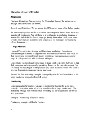 25
Marketing Strategyof Hyundai
Objectives
First year Objectives: We are aiming for 5% market share of the Indian market
through unit sale volume of 100000.
Second year Objectives: We are aiming for 10% market share of the Indian market.
An important objective will be to establish a well-regarded brand name linked to a
meaningful positioning. We will have to invest heavily in marketing to create a
memorable and distinctive brand image projecting innovation, quality and value.
We also must measure awareness and responseso we can adjust our marketing
efforts if necessary.
TargetMarkets
Hyundai Pa’s marketing strategy is differentiated marketing. Our primary
consumer target is middle to upper income professionals who need true value for
their money and comfortable ride in city conditions. Our secondary consumer
target is college students who need style and speed.
Our primary business target is mid sized to large sized corporates that want to help
their managers and employees by providing them a car for ease of transport. Our
secondarybusiness target is entrepreneurs and small business owners who want to
provide discounts to managers buying a new car.
Each of the four marketing strategies conveys Hyundai Pa’s differentiation to the
target marketing segments identified above.
Positioning
Using productdifferentiation we are positioning the Hyundai Pa as the most
versatile, convenient, value added car model for above target market used. The
marketing strategy will be focused on promoting the car as economic car for the
next generation.
Example : Positioning of Hyudai Santro
Positioning strategies of Hyudai Santro –
 