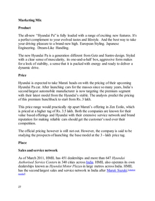 27
Marketing Mix
Product
The all-new “Hyundai Pa” is fully loaded with a range of exciting new features. It's
a perfect complement to your evolved tastes and lifestyle. And the best way to take
your driving pleasure to a brand-new high. European Styling. Japanese
Engineering. Dream-Like Handling.
The new Hyundai Pa is a generation different from Getz and Santro design. Styled
with a clear sense of muscularity, its one-and-a-half box, aggressive form makes
for a look of stability, a sense that it is packed with energy and ready to deliver a
dynamic drive.
Price
Hyundai is expected to take Maruti heads on with the pricing of their upcoming
Hyundai Pa car. After launching cars for the masses since so many years, India’s
second largest automobile manufacturer is now targeting the premium segment
with their latest model from the Hyundai’s stable. The analysts predict the pricing
of this premium hunchback to start from Rs. 3 lakh.
This price range would practically rip apart Maruti’s offering in Zen Estilo, which
is priced at a higher tag of Rs. 3.5 lakh. Both the companies are known for their
value based offerings and Hyundai with their extensive service network and brand
reputation for making reliable cars should get the customer’s nod over their
competition.
The official pricing however is still not out. However, the company is said to be
studying the prospects oflaunching the base model at the 3 - lakh price tag.
Place
Sales and service network
As of March 2011, HMIL has 451 dealerships and more than 647 Hyundai
Authorised Service Centers in 340 cities across India. HMIL also operates its own
dealerships known as HyundaiMotor Plazas in large metros across India. HMIL
has the second largest sales and service network in India after Maruti Suzuki.[citation
needed]
 